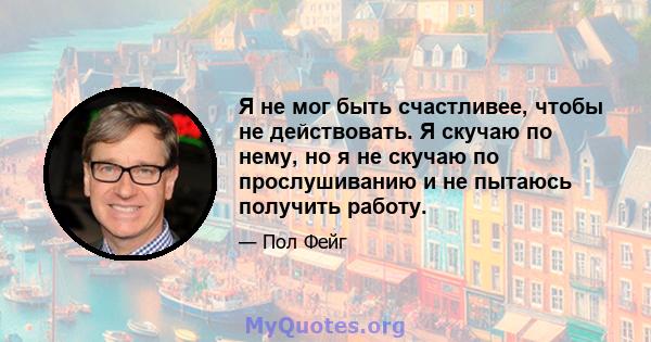 Я не мог быть счастливее, чтобы не действовать. Я скучаю по нему, но я не скучаю по прослушиванию и не пытаюсь получить работу.