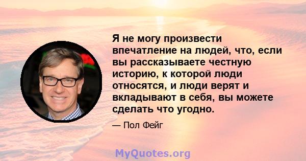 Я не могу произвести впечатление на людей, что, если вы рассказываете честную историю, к которой люди относятся, и люди верят и вкладывают в себя, вы можете сделать что угодно.