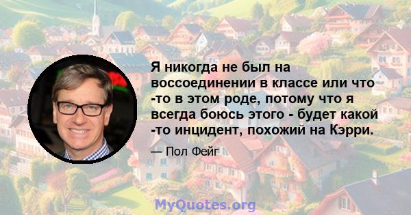 Я никогда не был на воссоединении в классе или что -то в этом роде, потому что я всегда боюсь этого - будет какой -то инцидент, похожий на Кэрри.