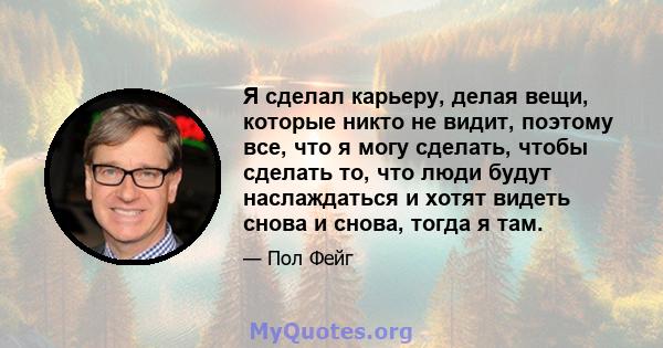 Я сделал карьеру, делая вещи, которые никто не видит, поэтому все, что я могу сделать, чтобы сделать то, что люди будут наслаждаться и хотят видеть снова и снова, тогда я там.