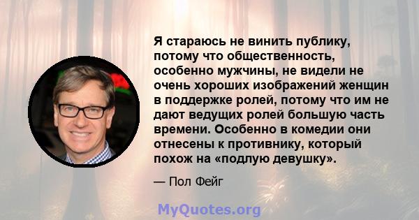 Я стараюсь не винить публику, потому что общественность, особенно мужчины, не видели не очень хороших изображений женщин в поддержке ролей, потому что им не дают ведущих ролей большую часть времени. Особенно в комедии