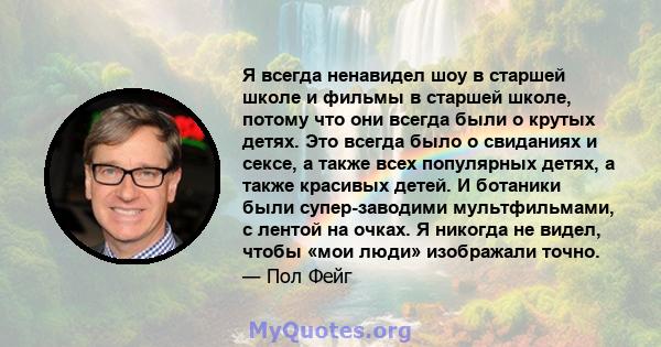 Я всегда ненавидел шоу в старшей школе и фильмы в старшей школе, потому что они всегда были о крутых детях. Это всегда было о свиданиях и сексе, а также всех популярных детях, а также красивых детей. И ботаники были