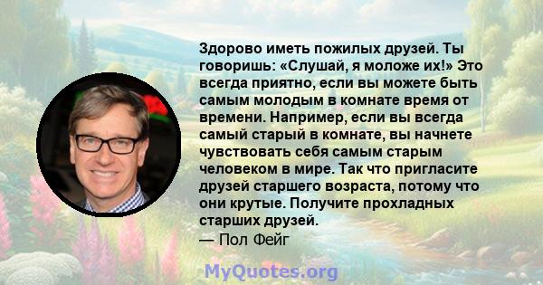 Здорово иметь пожилых друзей. Ты говоришь: «Слушай, я моложе их!» Это всегда приятно, если вы можете быть самым молодым в комнате время от времени. Например, если вы всегда самый старый в комнате, вы начнете чувствовать 