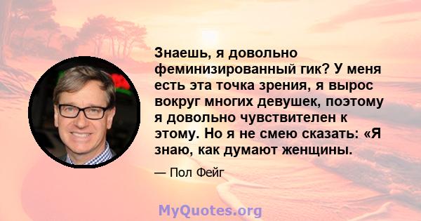 Знаешь, я довольно феминизированный гик? У меня есть эта точка зрения, я вырос вокруг многих девушек, поэтому я довольно чувствителен к этому. Но я не смею сказать: «Я знаю, как думают женщины.