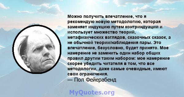 Можно получить впечатление, что я рекомендую новую методологию, которая заменяет индукцию путем контриндуации и использует множество теорий, метафизических взглядов, сказочных сказок, а не обычной теории/наблюдения