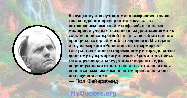 Не существует «научного мировоззрения», так же, как нет единого предприятия «наука» - за исключением сознаний метафизий, школьных мастеров и ученых, ослепленных достижениями их собственной конкретной ниши ... нет