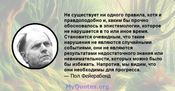 Не существует ни одного правила, хотя и правдоподобно и, каким бы прочно обосновалось в эпистемологии, которое не нарушается в то или иное время. Становится очевидным, что такие нарушения не являются случайными