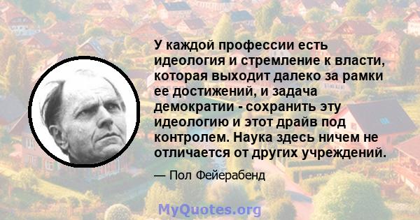 У каждой профессии есть идеология и стремление к власти, которая выходит далеко за рамки ее достижений, и задача демократии - сохранить эту идеологию и этот драйв под контролем. Наука здесь ничем не отличается от других 