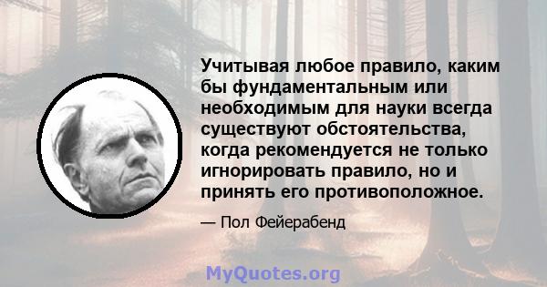 Учитывая любое правило, каким бы фундаментальным или необходимым для науки всегда существуют обстоятельства, когда рекомендуется не только игнорировать правило, но и принять его противоположное.