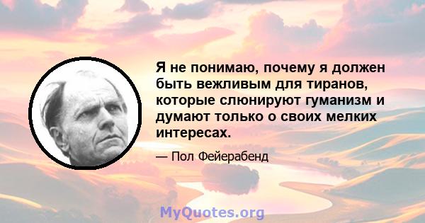 Я не понимаю, почему я должен быть вежливым для тиранов, которые слюнируют гуманизм и думают только о своих мелких интересах.