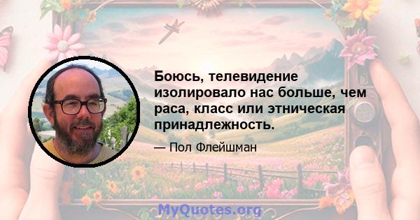 Боюсь, телевидение изолировало нас больше, чем раса, класс или этническая принадлежность.