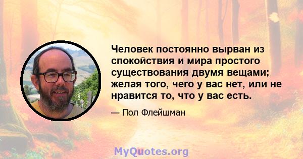 Человек постоянно вырван из спокойствия и мира простого существования двумя вещами; желая того, чего у вас нет, или не нравится то, что у вас есть.