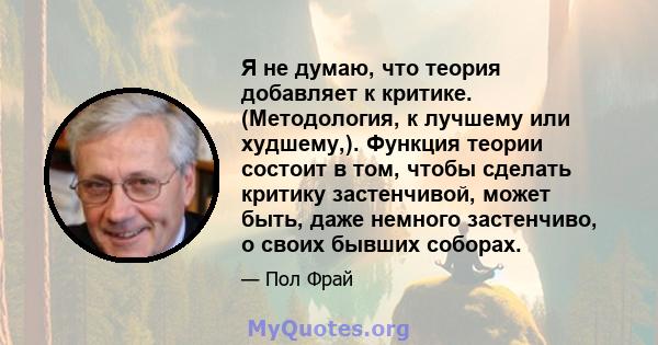 Я не думаю, что теория добавляет к критике. (Методология, к лучшему или худшему,). Функция теории состоит в том, чтобы сделать критику застенчивой, может быть, даже немного застенчиво, о своих бывших соборах.