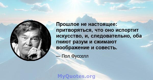 Прошлое не настоящее: притворяться, что оно испортит искусство, и, следовательно, оба гниют разум и сжимают воображение и совесть.