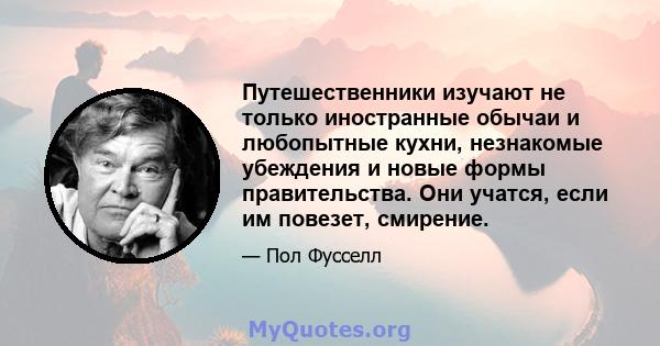 Путешественники изучают не только иностранные обычаи и любопытные кухни, незнакомые убеждения и новые формы правительства. Они учатся, если им повезет, смирение.