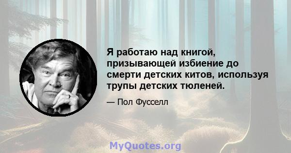 Я работаю над книгой, призывающей избиение до смерти детских китов, используя трупы детских тюленей.