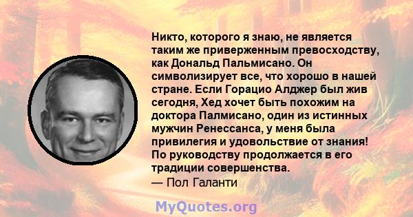 Никто, которого я знаю, не является таким же приверженным превосходству, как Дональд Пальмисано. Он символизирует все, что хорошо в нашей стране. Если Горацио Алджер был жив сегодня, Хед хочет быть похожим на доктора