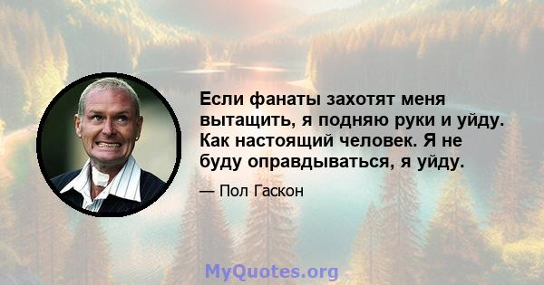 Если фанаты захотят меня вытащить, я подняю руки и уйду. Как настоящий человек. Я не буду оправдываться, я уйду.