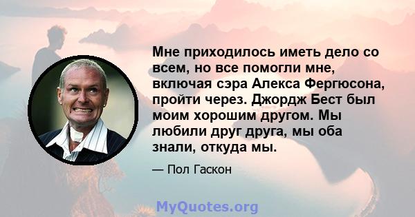 Мне приходилось иметь дело со всем, но все помогли мне, включая сэра Алекса Фергюсона, пройти через. Джордж Бест был моим хорошим другом. Мы любили друг друга, мы оба знали, откуда мы.