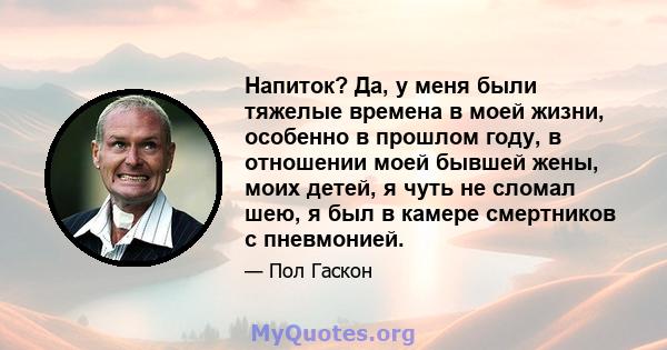 Напиток? Да, у меня были тяжелые времена в моей жизни, особенно в прошлом году, в отношении моей бывшей жены, моих детей, я чуть не сломал шею, я был в камере смертников с пневмонией.