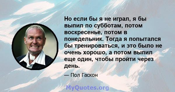 Но если бы я не играл, я бы выпил по субботам, потом воскресенье, потом в понедельник. Тогда я попытался бы тренироваться, и это было не очень хорошо, а потом выпил еще один, чтобы пройти через день.