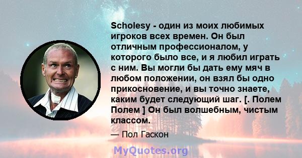 Scholesy - один из моих любимых игроков всех времен. Он был отличным профессионалом, у которого было все, и я любил играть с ним. Вы могли бы дать ему мяч в любом положении, он взял бы одно прикосновение, и вы точно