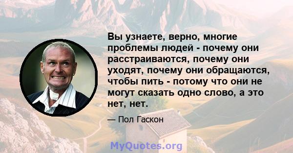 Вы узнаете, верно, многие проблемы людей - почему они расстраиваются, почему они уходят, почему они обращаются, чтобы пить - потому что они не могут сказать одно слово, а это нет, нет.