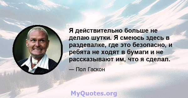 Я действительно больше не делаю шутки. Я смеюсь здесь в раздевалке, где это безопасно, и ребята не ходят в бумаги и не рассказывают им, что я сделал.