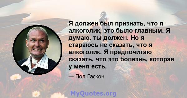 Я должен был признать, что я алкоголик, это было главным. Я думаю, ты должен. Но я стараюсь не сказать, что я алкоголик. Я предпочитаю сказать, что это болезнь, которая у меня есть.