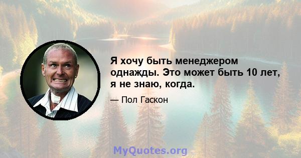 Я хочу быть менеджером однажды. Это может быть 10 лет, я не знаю, когда.