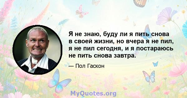 Я не знаю, буду ли я пить снова в своей жизни, но вчера я не пил, я не пил сегодня, и я постараюсь не пить снова завтра.