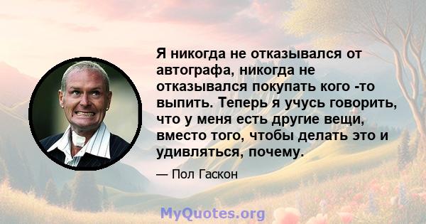 Я никогда не отказывался от автографа, никогда не отказывался покупать кого -то выпить. Теперь я учусь говорить, что у меня есть другие вещи, вместо того, чтобы делать это и удивляться, почему.