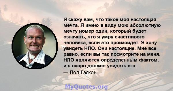 Я скажу вам, что такое моя настоящая мечта. Я имею в виду мою абсолютную мечту номер один, который будет означать, что я умру счастливого человека, если это произойдет. Я хочу увидеть НЛО. Они настоящие. Мне все равно,