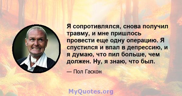 Я сопротивлялся, снова получил травму, и мне пришлось провести еще одну операцию. Я спустился и впал в депрессию, и я думаю, что пил больше, чем должен. Ну, я знаю, что был.