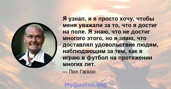 Я узнал, и я просто хочу, чтобы меня уважали за то, что я достиг на поле. Я знаю, что не достиг многого этого, но я знаю, что доставлял удовольствие людям, наблюдающим за тем, как я играю в футбол на протяжении многих