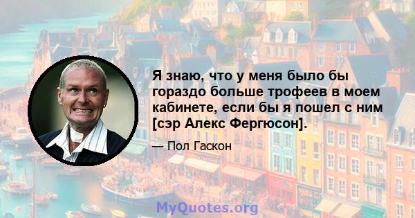 Я знаю, что у меня было бы гораздо больше трофеев в моем кабинете, если бы я пошел с ним [сэр Алекс Фергюсон].