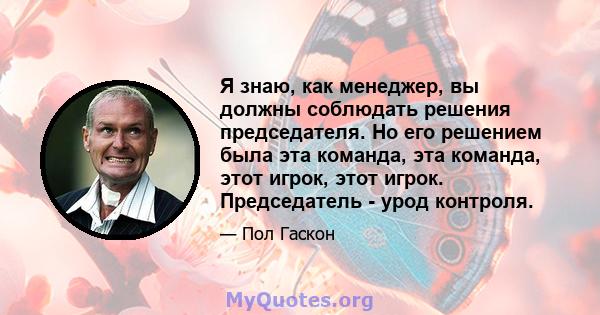 Я знаю, как менеджер, вы должны соблюдать решения председателя. Но его решением была эта команда, эта команда, этот игрок, этот игрок. Председатель - урод контроля.