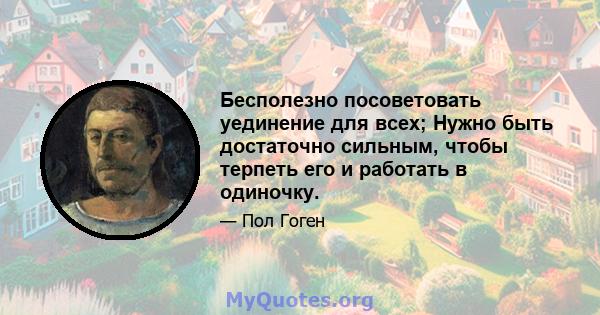 Бесполезно посоветовать уединение для всех; Нужно быть достаточно сильным, чтобы терпеть его и работать в одиночку.