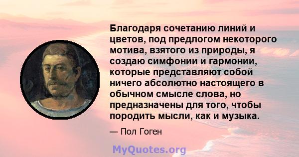 Благодаря сочетанию линий и цветов, под предлогом некоторого мотива, взятого из природы, я создаю симфонии и гармонии, которые представляют собой ничего абсолютно настоящего в обычном смысле слова, но предназначены для