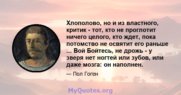 Хлополово, но и из властного, критик - тот, кто не проглотит ничего целого, кто ждет, пока потомство не освятит его раньше ... Вой Бойтесь, не дрожь - у зверя нет ногтей или зубов, или даже мозга: он наполнен.