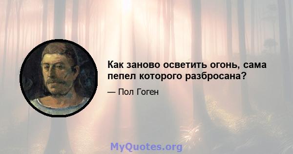 Как заново осветить огонь, сама пепел которого разбросана?