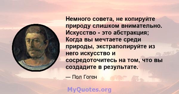 Немного совета, не копируйте природу слишком внимательно. Искусство - это абстракция; Когда вы мечтаете среди природы, экстраполируйте из него искусство и сосредоточитесь на том, что вы создадите в результате.