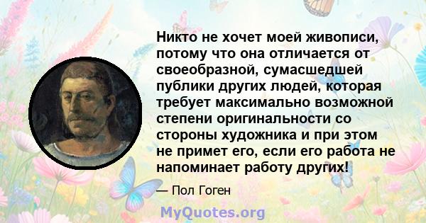 Никто не хочет моей живописи, потому что она отличается от своеобразной, сумасшедшей публики других людей, которая требует максимально возможной степени оригинальности со стороны художника и при этом не примет его, если 