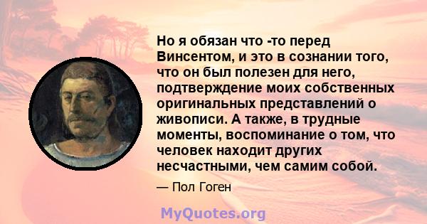 Но я обязан что -то перед Винсентом, и это в сознании того, что он был полезен для него, подтверждение моих собственных оригинальных представлений о живописи. А также, в трудные моменты, воспоминание о том, что человек