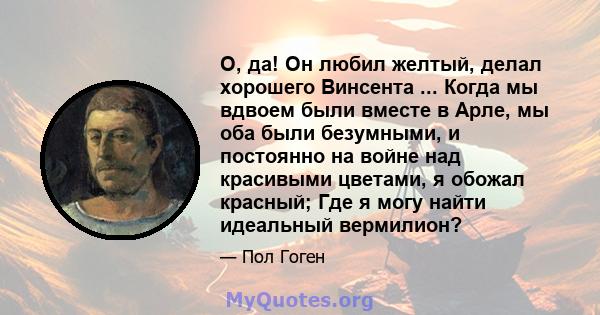 О, да! Он любил желтый, делал хорошего Винсента ... Когда мы вдвоем были вместе в Арле, мы оба были безумными, и постоянно на войне над красивыми цветами, я обожал красный; Где я могу найти идеальный вермилион?