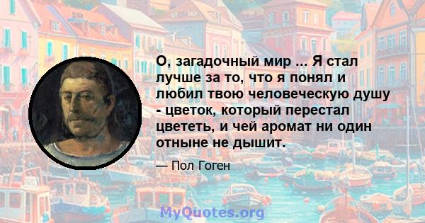 О, загадочный мир ... Я стал лучше за то, что я понял и любил твою человеческую душу - цветок, который перестал цвететь, и чей аромат ни один отныне не дышит.