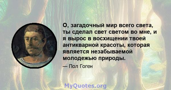 О, загадочный мир всего света, ты сделал свет светом во мне, и я вырос в восхищении твоей антикварной красоты, которая является незабываемой молодежью природы.