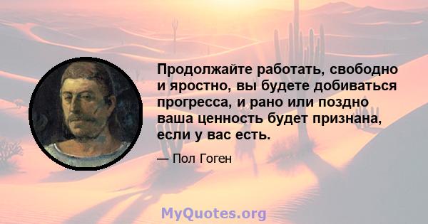 Продолжайте работать, свободно и яростно, вы будете добиваться прогресса, и рано или поздно ваша ценность будет признана, если у вас есть.