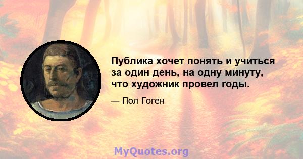 Публика хочет понять и учиться за один день, на одну минуту, что художник провел годы.