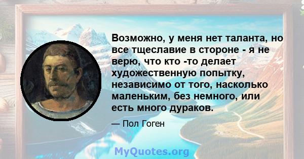 Возможно, у меня нет таланта, но все тщеславие в стороне - я не верю, что кто -то делает художественную попытку, независимо от того, насколько маленьким, без немного, или есть много дураков.